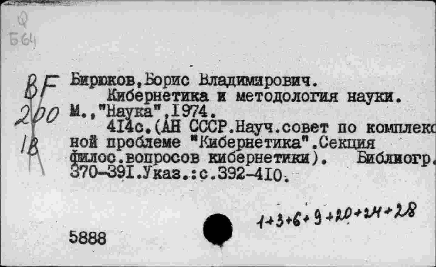 ﻿Бирюков,Борис Владимирович.
Кибернетика и методология науки.
М.,"Наука".1974.
414с,(АН СССР.Науч.совет по комплекс ной проблеме "Кибернетика".Секция филос.вопросов кибернетики). Библиогр< 370-391.Указ.:с.392-410.
5888
**?******